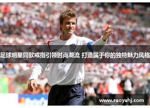 足球明星同款戒指引领时尚潮流 打造属于你的独特魅力风格