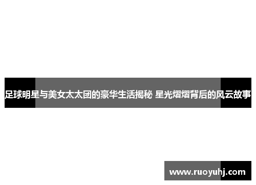 足球明星与美女太太团的豪华生活揭秘 星光熠熠背后的风云故事