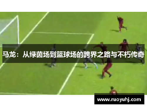 马龙：从绿茵场到篮球场的跨界之路与不朽传奇