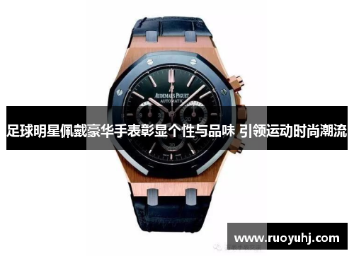 足球明星佩戴豪华手表彰显个性与品味 引领运动时尚潮流