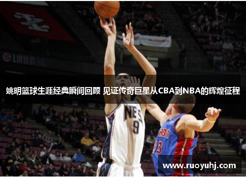 姚明篮球生涯经典瞬间回顾 见证传奇巨星从CBA到NBA的辉煌征程