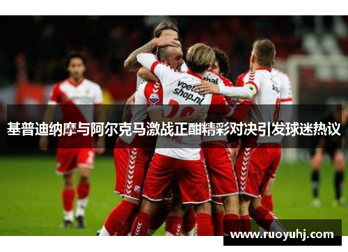 基普迪纳摩与阿尔克马激战正酣精彩对决引发球迷热议