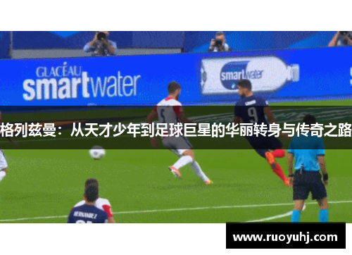 格列兹曼：从天才少年到足球巨星的华丽转身与传奇之路
